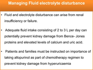 • Fluid and electrolyte disturbance can arise from renal
insufficiency or failure.
• Adequate fluid intake consisting of 2 to 3 L per day can
potentially prevent kidney damage from Bence- Jones
proteins and elevated levels of calcium and uric acid.
• Patients and families must be instructed on importance of
taking allopurinol as part of chemotherapy regimen to
prevent kidney damage from hyperuricaemia
Managing Fluid electrolyte disturbance
 