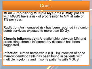 Cont..
MGUS/Smoldering Multiple Myeloma (SMM): patient
with MGUS have a risk of progression to MM at rate of
1% per year.
Radiation:An increased risk has been reported in atomic-
bomb survivors exposed to more than 50 Gy.
Chronic inflammation: A relationship between MM and
preexisting chronic inflammatory diseases has been
suggested.
Infection:Human herpesvirus 8 (HH8) infection of bone
marrow dendritic cells has been found in patients with
multiple myeloma and in some patients with MGUS
 