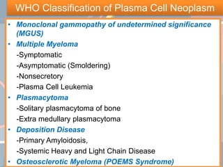 WHO Classification of Plasma Cell Neoplasm
• Monoclonal gammopathy of undetermined significance
(MGUS)
• Multiple Myeloma
-Symptomatic
-Asymptomatic (Smoldering)
-Nonsecretory
-Plasma Cell Leukemia
• Plasmacytoma
-Solitary plasmacytoma of bone
-Extra medullary plasmacytoma
• Deposition Disease
-Primary Amyloidosis,
-Systemic Heavy and Light Chain Disease
• Osteosclerotic Myeloma (POEMS Syndrome)
 