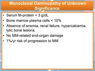 Monoclonal Gammopathy of Unknown
Significance
• Serum M-protein < 3 g/dL
• Bone marrow plasma cells < 10%
• Absence of anemia, renal failure, hypercalcemia,
lytic bone lesions.
• No MM-related end-organ damage
• 1%/yr risk of progression to MM
 