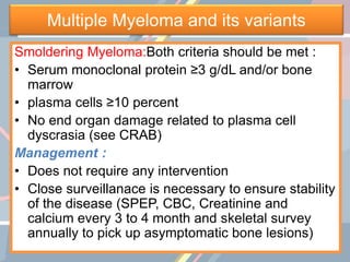 Multiple Myeloma and its variants
Smoldering Myeloma:Both criteria should be met :
• Serum monoclonal protein ≥3 g/dL and/or bone
marrow
• plasma cells ≥10 percent
• No end organ damage related to plasma cell
dyscrasia (see CRAB)
Management :
• Does not require any intervention
• Close surveillanace is necessary to ensure stability
of the disease (SPEP, CBC, Creatinine and
calcium every 3 to 4 month and skeletal survey
annually to pick up asymptomatic bone lesions)
 