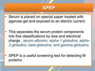 SPEP
• Serum is placed on special paper treated with
agarose gel and exposed to an electric current.
• This separates the serum protein components
into five classifications by size and electrical
charge : serum albumin, alpha-1 globulins, alpha-
2 globulins, beta globulins, and gamma globulins.
• SPEP is a useful screening test for detecting M
proteins
 