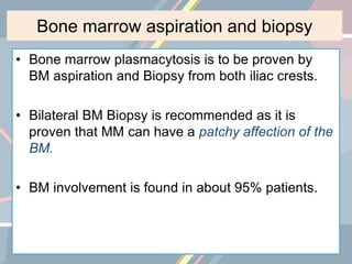 Bone marrow aspiration and biopsy
• Bone marrow plasmacytosis is to be proven by
BM aspiration and Biopsy from both iliac crests.
• Bilateral BM Biopsy is recommended as it is
proven that MM can have a patchy affection of the
BM.
• BM involvement is found in about 95% patients.
 