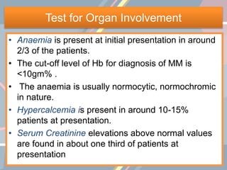 Test for Organ Involvement
• Anaemia is present at initial presentation in around
2/3 of the patients.
• The cut-off level of Hb for diagnosis of MM is
<10gm% .
• The anaemia is usually normocytic, normochromic
in nature.
• Hypercalcemia is present in around 10-15%
patients at presentation.
• Serum Creatinine elevations above normal values
are found in about one third of patients at
presentation
 