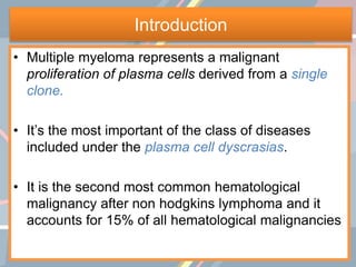 Introduction
• Multiple myeloma represents a malignant
proliferation of plasma cells derived from a single
clone.
• It’s the most important of the class of diseases
included under the plasma cell dyscrasias.
• It is the second most common hematological
malignancy after non hodgkins lymphoma and it
accounts for 15% of all hematological malignancies
 