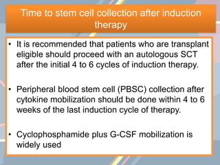 Time to stem cell collection after induction
therapy
• It is recommended that patients who are transplant
eligible should proceed with an autologous SCT
after the initial 4 to 6 cycles of induction therapy.
• Peripheral blood stem cell (PBSC) collection after
cytokine mobilization should be done within 4 to 6
weeks of the last induction cycle of therapy.
• Cyclophosphamide plus G-CSF mobilization is
widely used
 