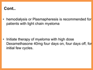 Cont..
• hemodialysis or Plasmapheresis is recommended for
patients with light chain myeloma
• Initiate therapy of myeloma with high dose
Dexamethasone 40mg four days on, four days off, for
initial few cycles.
 