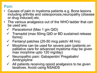 Pain
• Causes of pain in myeloma patients e.g. Bone lesions
including arthritis and osteoporosis,neuropathy (disease
or drug induced) etc.
• The various analgesics out of the WHO ladder that can
be used are:
 Paracetomol (Max 1 gm QID)
 Tramadol (max 50mg QID or BD sustained release
forms)
 Fentanyl patches (25-50 mcg patch/ 48 hrs)
 Morphine can be used for severe pain (patients on
palliative care for advanced myeloma may be given
max morphine upto 120 mg/day)
 Neuropathic pain: Gabapentin/ Pregabalin/
Amitryptyline
 All patients receiving opioid analgesics to be given
laxatives. Avoid using NSAIDS
 