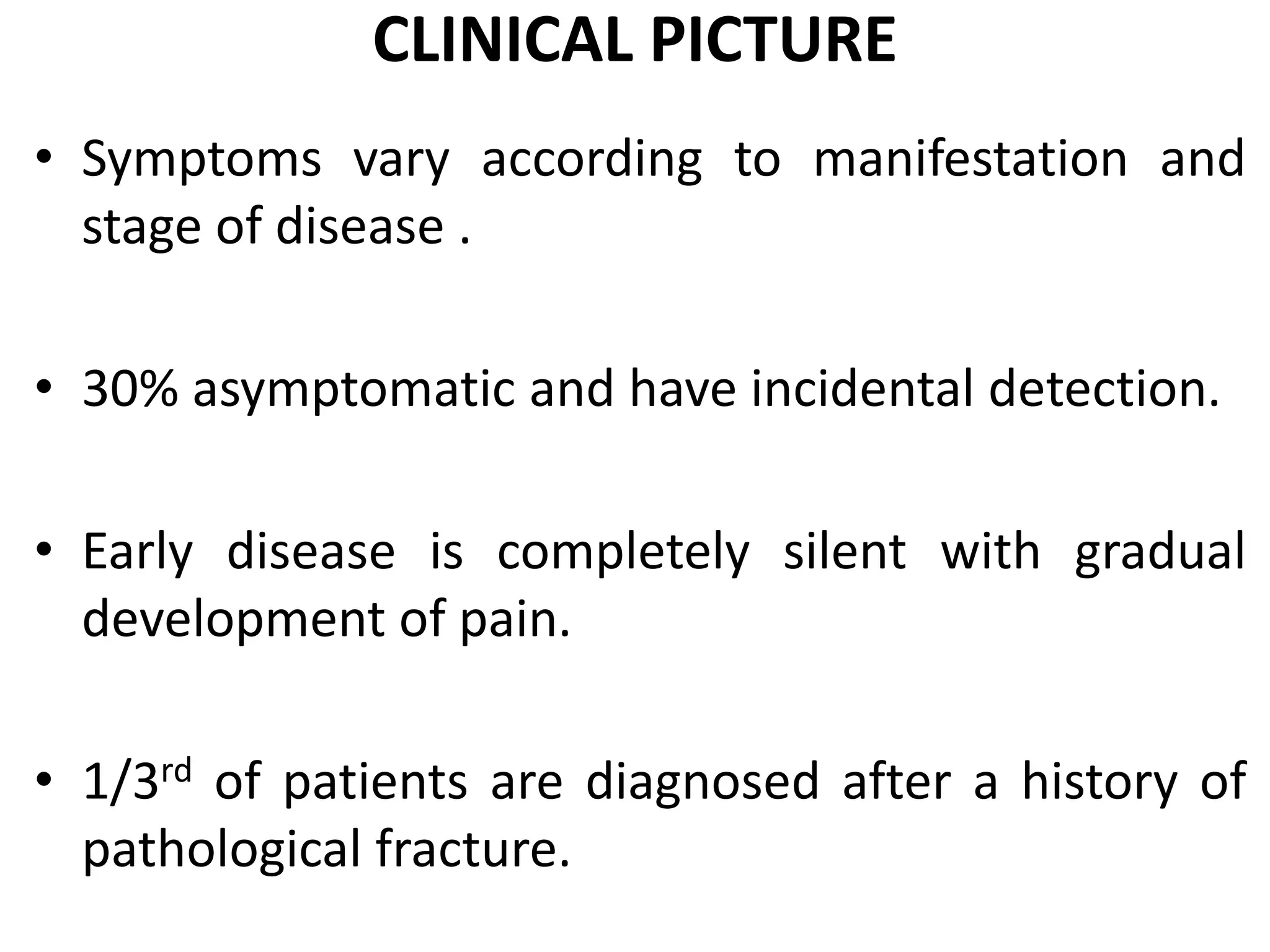 CLINICAL PICTURE
• Symptoms vary according to manifestation and
stage of disease .
• 30% asymptomatic and have incidental detection.
• Early disease is completely silent with gradual
development of pain.
• 1/3rd of patients are diagnosed after a history of
pathological fracture.
 