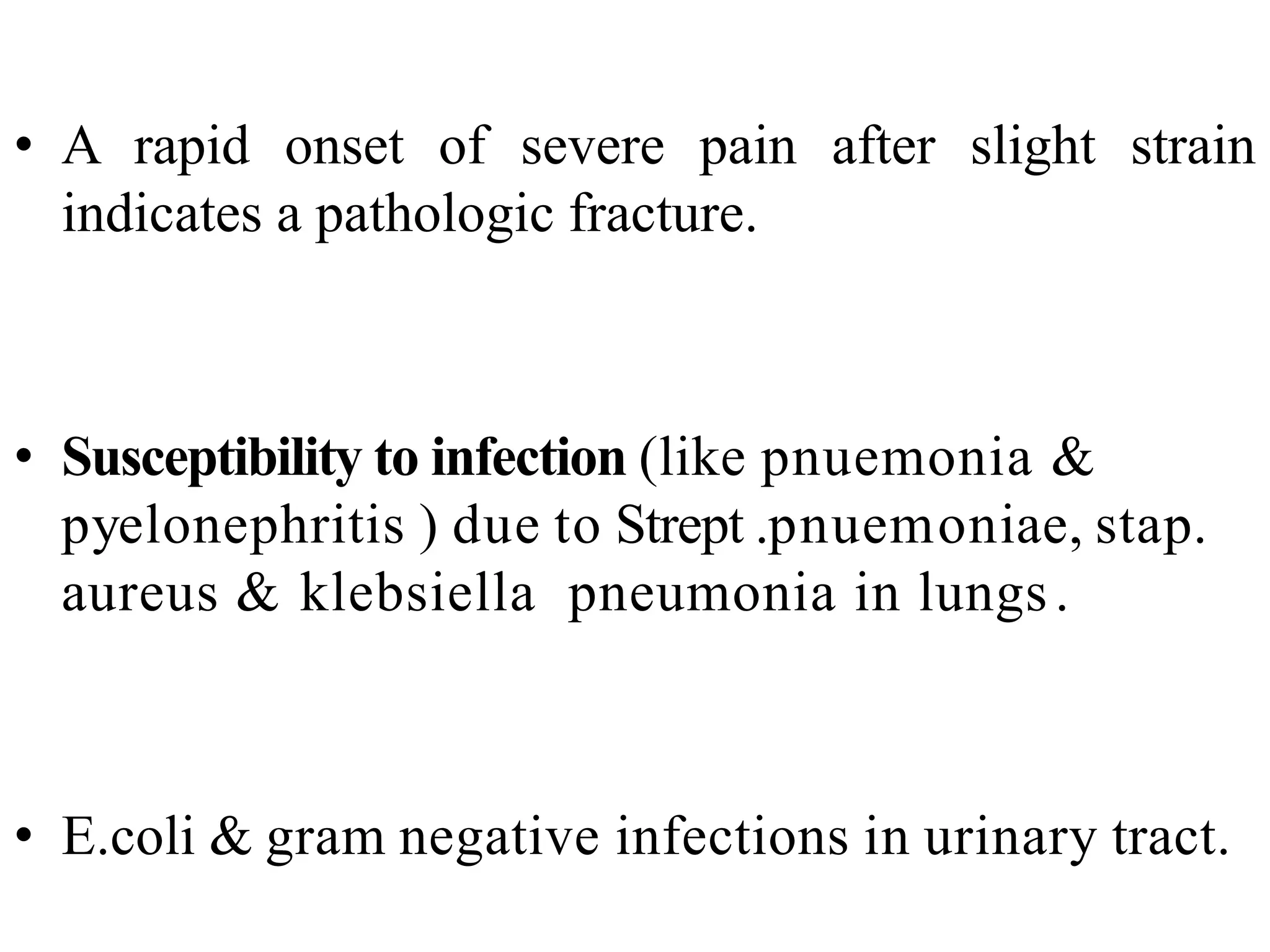 • A rapid onset of severe pain after slight strain
indicates a pathologic fracture.
• Susceptibility to infection (like pnuemonia &
pyelonephritis ) due to Strept .pnuemoniae, stap.
aureus & klebsiella pneumonia in lungs.
• E.coli & gram negative infections in urinary tract.
 