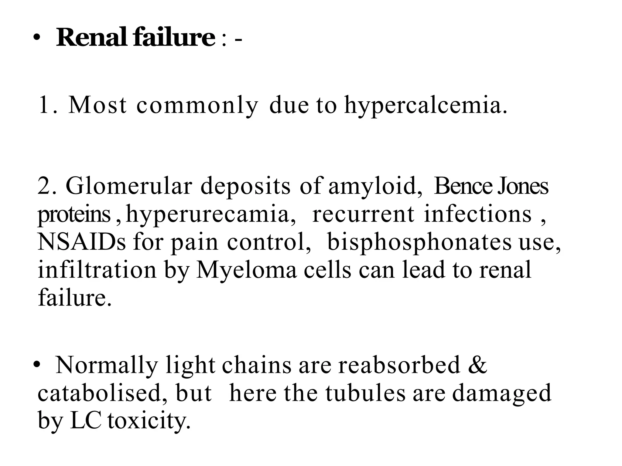 • Renal failure : -
1. Most commonly due to hypercalcemia.
2. Glomerular deposits of amyloid, Bence Jones
proteins , hyperurecamia, recurrent infections ,
NSAIDs for pain control, bisphosphonates use,
infiltration by Myeloma cells can lead to renal
failure.
• Normally light chains are reabsorbed &
catabolised, but here the tubules are damaged
by LC toxicity.
 