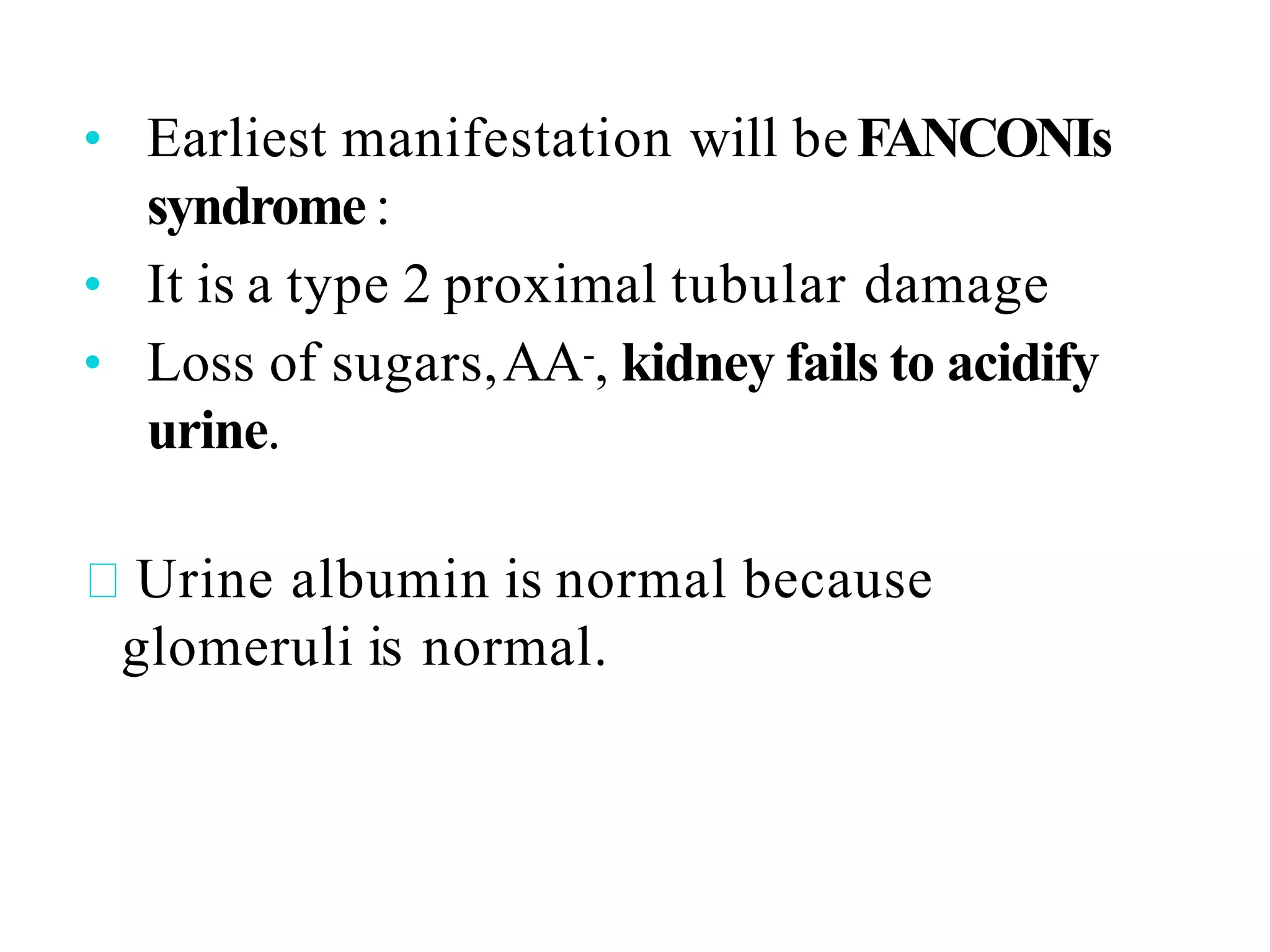• Earliest manifestation will be FANCONIs
syndrome :
• It is a type 2 proximal tubular damage
• Loss of sugars,AA-, kidney fails to acidify
urine.
Urine albumin is normal because
glomeruli is normal.
 