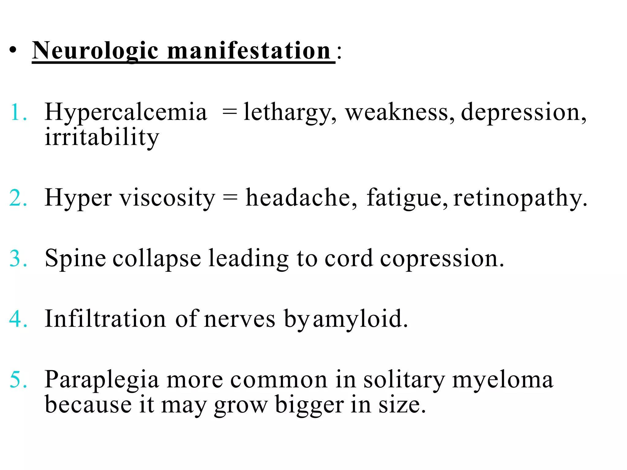 • Neurologic manifestation :
1. Hypercalcemia = lethargy, weakness, depression,
irritability
2. Hyper viscosity = headache, fatigue, retinopathy.
3. Spine collapse leading to cord copression.
4. Infiltration of nerves byamyloid.
5. Paraplegia more common in solitary myeloma
because it may grow bigger in size.
 