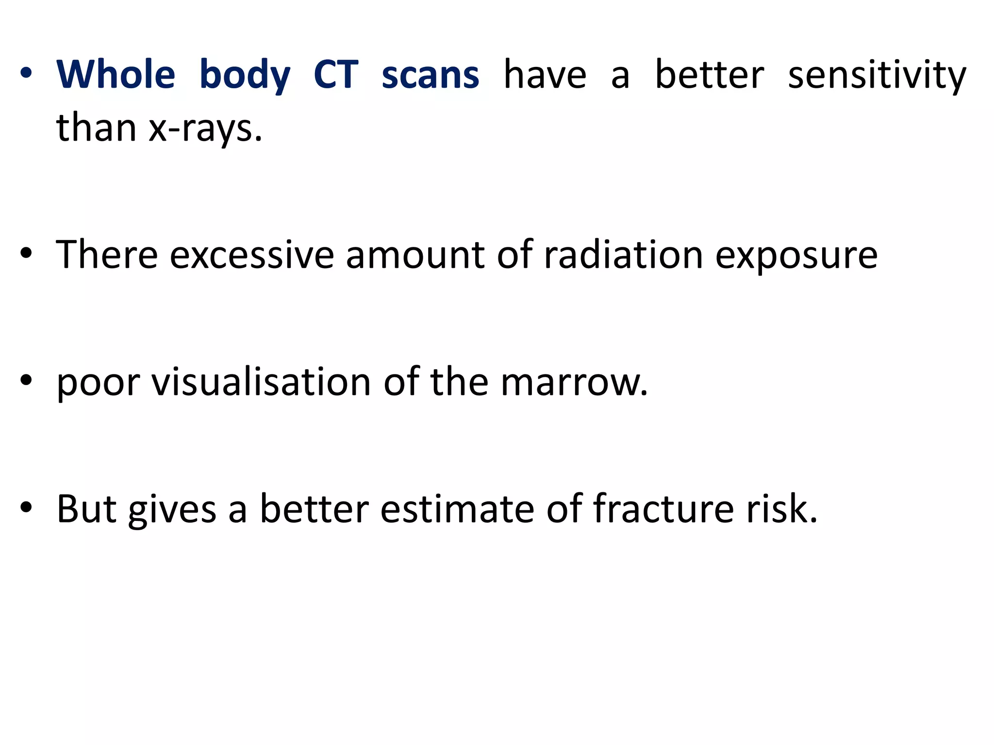 • Whole body CT scans have a better sensitivity
than x-rays.
• There excessive amount of radiation exposure
• poor visualisation of the marrow.
• But gives a better estimate of fracture risk.
 