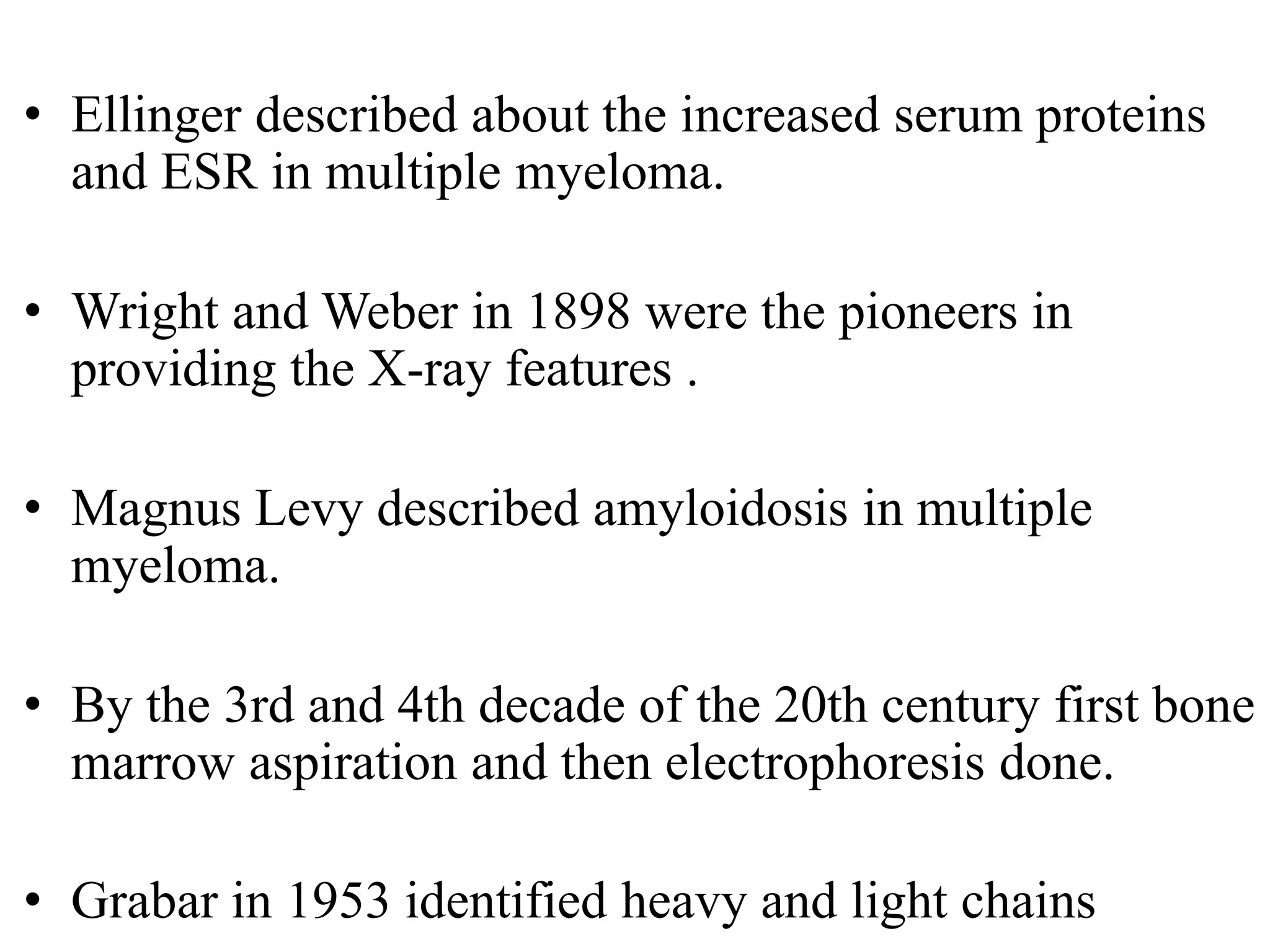• Ellinger described about the increased serum proteins
and ESR in multiple myeloma.
• Wright and Weber in 1898 were the pioneers in
providing the X-ray features .
• Magnus Levy described amyloidosis in multiple
myeloma.
• By the 3rd and 4th decade of the 20th century first bone
marrow aspiration and then electrophoresis done.
• Grabar in 1953 identified heavy and light chains
 