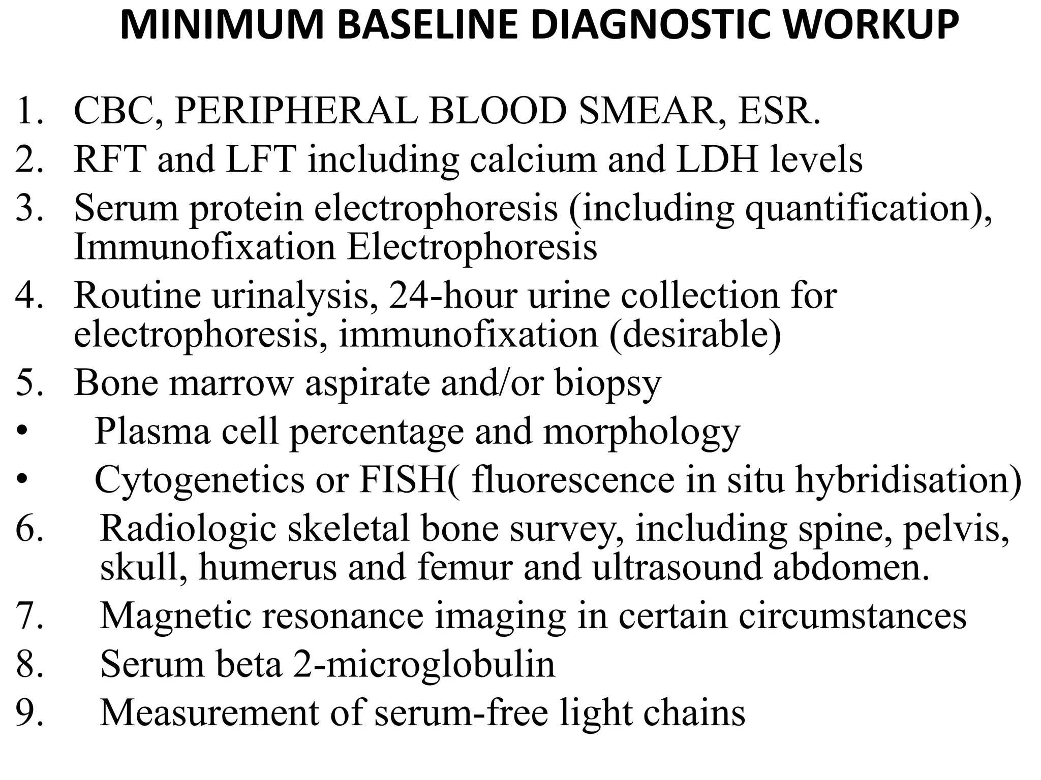 MINIMUM BASELINE DIAGNOSTIC WORKUP
1. CBC, PERIPHERAL BLOOD SMEAR, ESR.
2. RFT and LFT including calcium and LDH levels
3. Serum protein electrophoresis (including quantification),
Immunofixation Electrophoresis
4. Routine urinalysis, 24-hour urine collection for
electrophoresis, immunofixation (desirable)
5. Bone marrow aspirate and/or biopsy
• Plasma cell percentage and morphology
• Cytogenetics or FISH( fluorescence in situ hybridisation)
6. Radiologic skeletal bone survey, including spine, pelvis,
skull, humerus and femur and ultrasound abdomen.
7. Magnetic resonance imaging in certain circumstances
8. Serum beta 2-microglobulin
9. Measurement of serum-free light chains
 