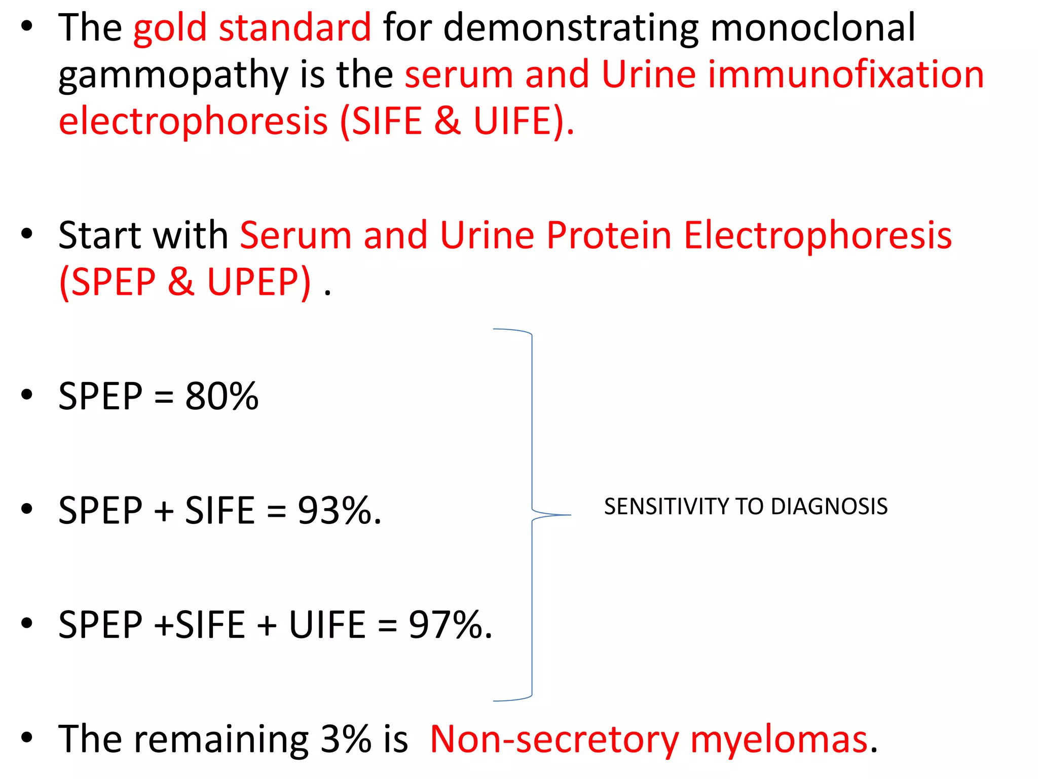 • The gold standard for demonstrating monoclonal
gammopathy is the serum and Urine immunofixation
electrophoresis (SIFE & UIFE).
• Start with Serum and Urine Protein Electrophoresis
(SPEP & UPEP) .
• SPEP = 80%
• SPEP + SIFE = 93%.
• SPEP +SIFE + UIFE = 97%.
• The remaining 3% is Non-secretory myelomas.
SENSITIVITY TO DIAGNOSIS
 