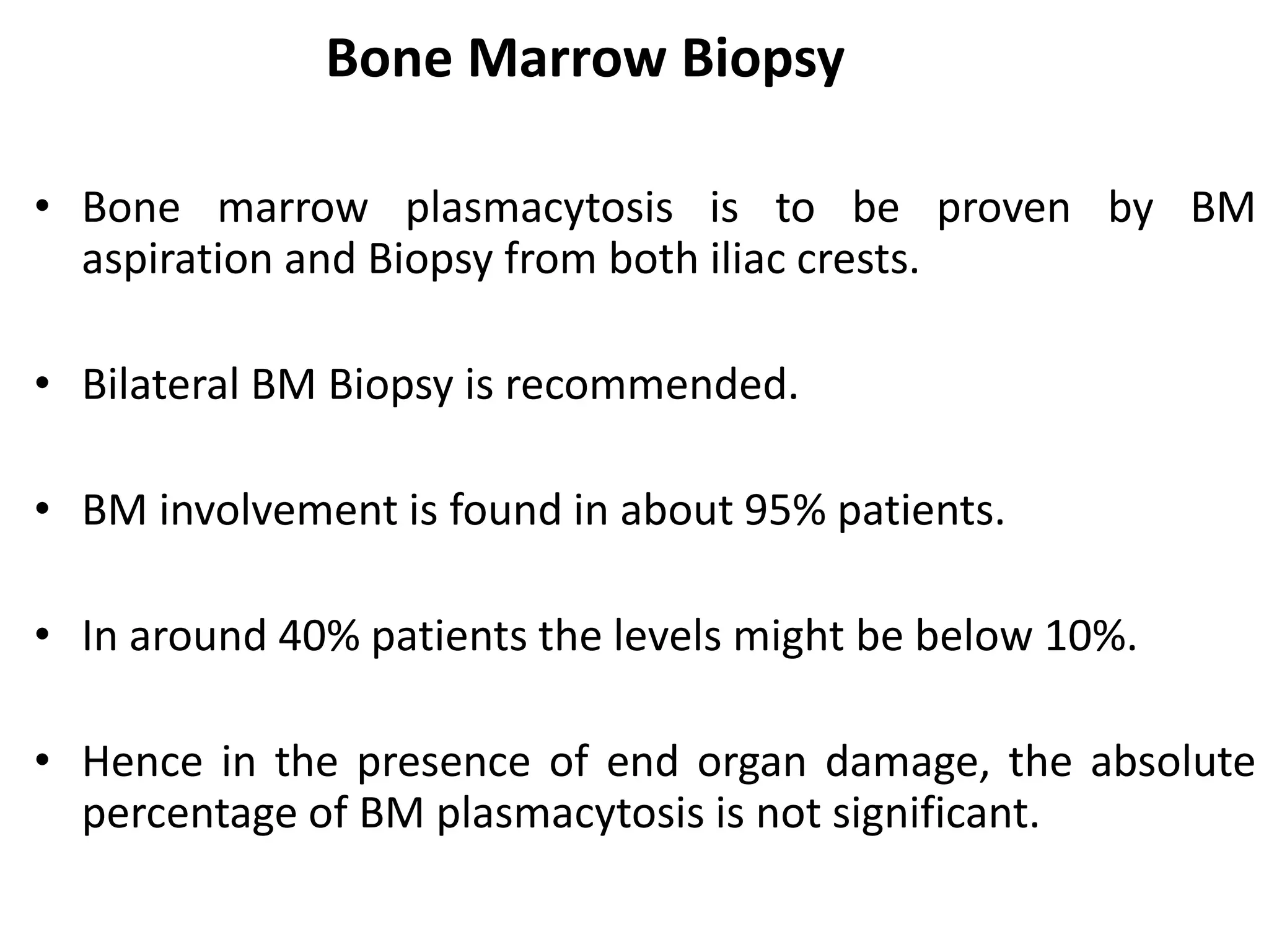 Bone Marrow Biopsy
• Bone marrow plasmacytosis is to be proven by BM
aspiration and Biopsy from both iliac crests.
• Bilateral BM Biopsy is recommended.
• BM involvement is found in about 95% patients.
• In around 40% patients the levels might be below 10%.
• Hence in the presence of end organ damage, the absolute
percentage of BM plasmacytosis is not significant.
 