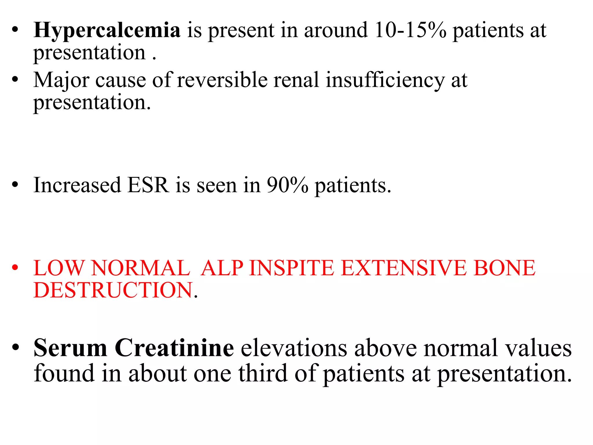 • Hypercalcemia is present in around 10-15% patients at
presentation .
• Major cause of reversible renal insufficiency at
presentation.
• Increased ESR is seen in 90% patients.
• LOW NORMAL ALP INSPITE EXTENSIVE BONE
DESTRUCTION.
• Serum Creatinine elevations above normal values
found in about one third of patients at presentation.
 