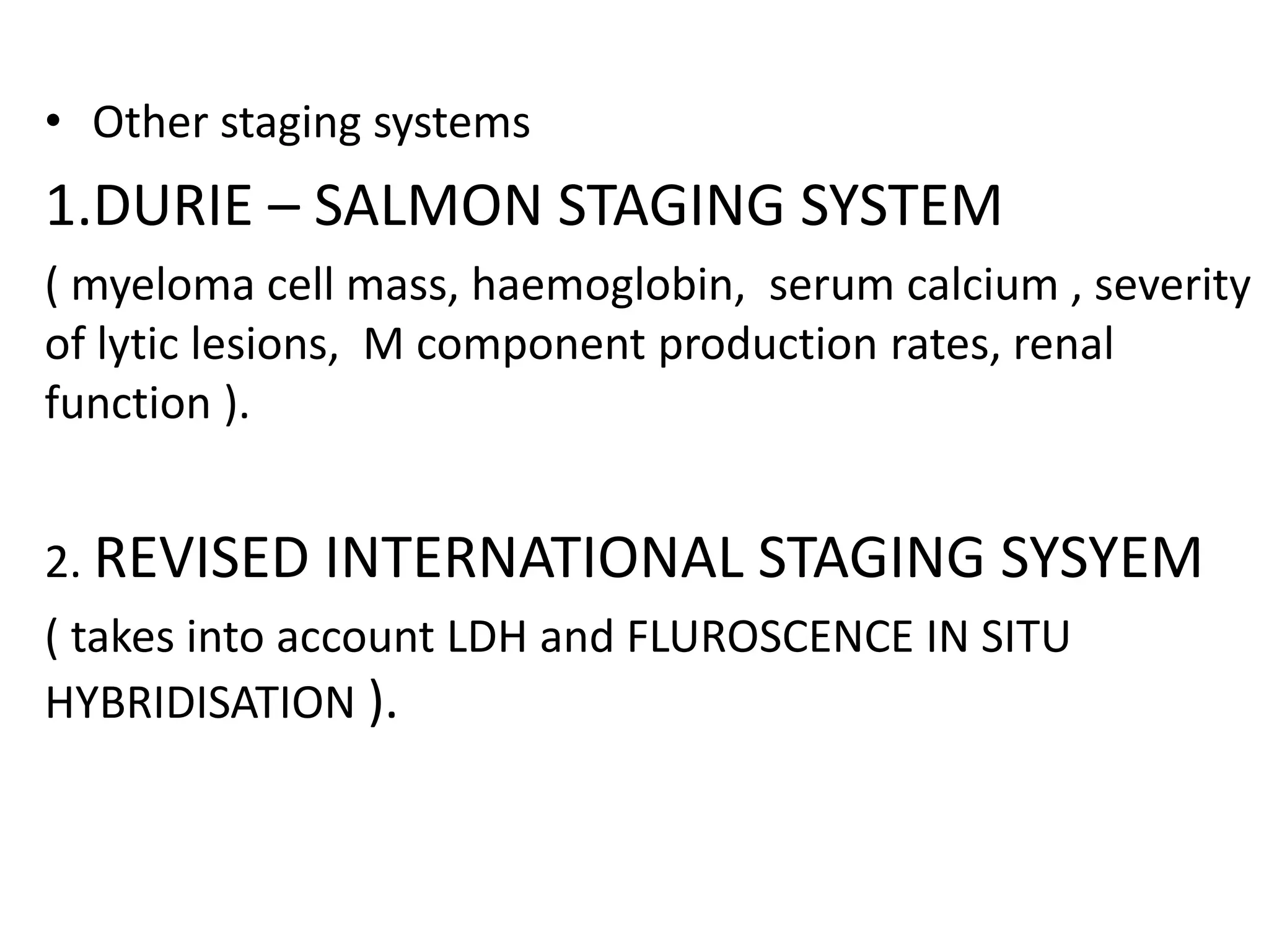 • Other staging systems
1.DURIE – SALMON STAGING SYSTEM
( myeloma cell mass, haemoglobin, serum calcium , severity
of lytic lesions, M component production rates, renal
function ).
2. REVISED INTERNATIONAL STAGING SYSYEM
( takes into account LDH and FLUROSCENCE IN SITU
HYBRIDISATION ).
 