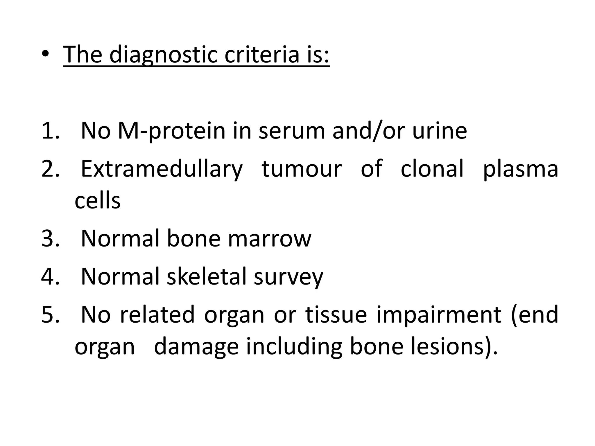 • The diagnostic criteria is:
1. No M-protein in serum and/or urine
2. Extramedullary tumour of clonal plasma
cells
3. Normal bone marrow
4. Normal skeletal survey
5. No related organ or tissue impairment (end
organ damage including bone lesions).
 