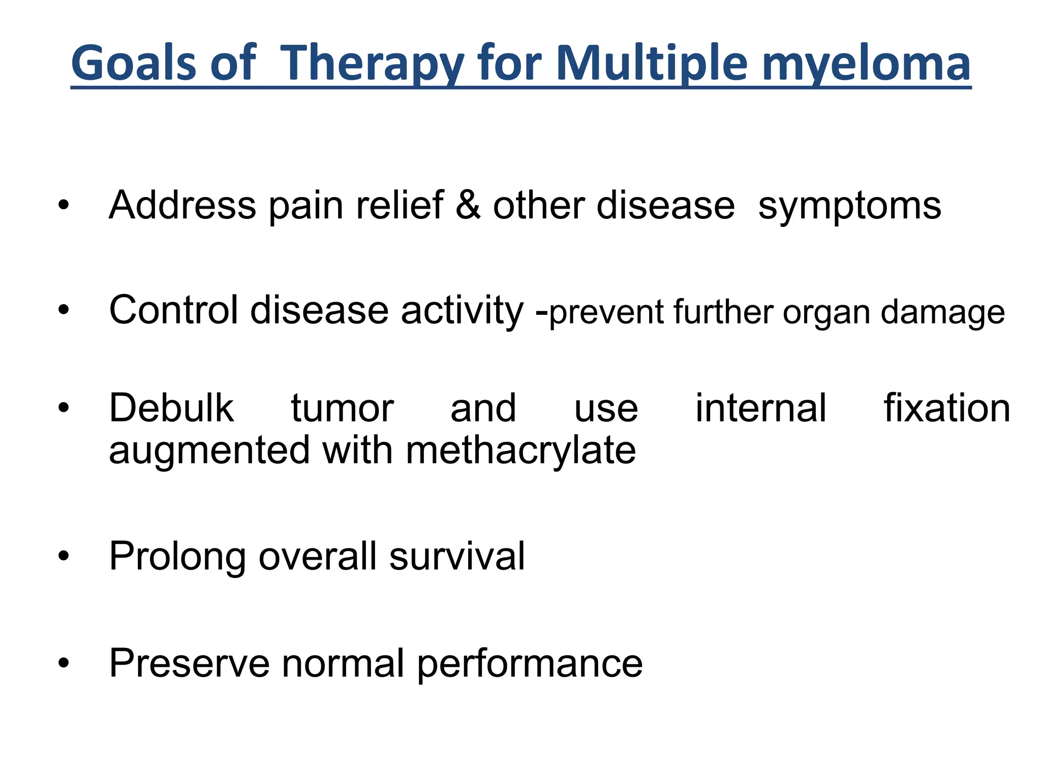 Goals of Therapy for Multiple myeloma
• Address pain relief & other disease symptoms
• Control disease activity -prevent further organ damage
• Debulk tumor and use internal fixation
augmented with methacrylate
• Prolong overall survival
• Preserve normal performance
 