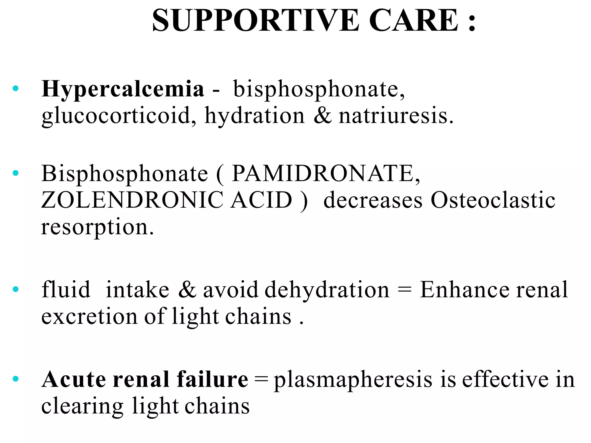 SUPPORTIVE CARE :
• Hypercalcemia - bisphosphonate,
glucocorticoid, hydration & natriuresis.
• Bisphosphonate ( PAMIDRONATE,
ZOLENDRONIC ACID ) decreases Osteoclastic
resorption.
• fluid intake & avoid dehydration = Enhance renal
excretion of light chains .
• Acute renal failure = plasmapheresis is effective in
clearing light chains
 