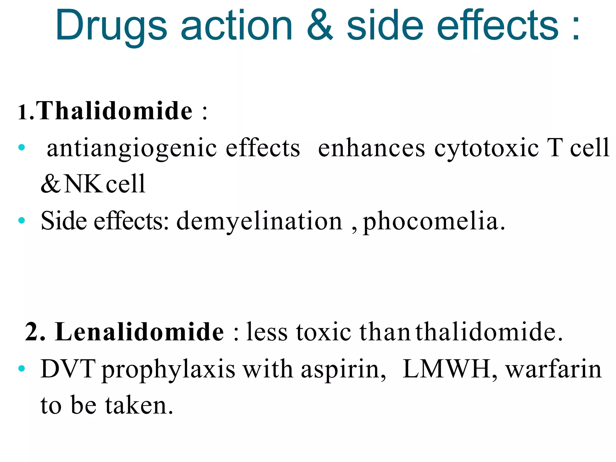 Drugs action & side effects :
1.Thalidomide :
• antiangiogenic effects enhances cytotoxic T cell
&NKcell
• Side effects: demyelination , phocomelia.
2. Lenalidomide : less toxic than thalidomide.
• DVT prophylaxis with aspirin, LMWH, warfarin
to be taken.
 