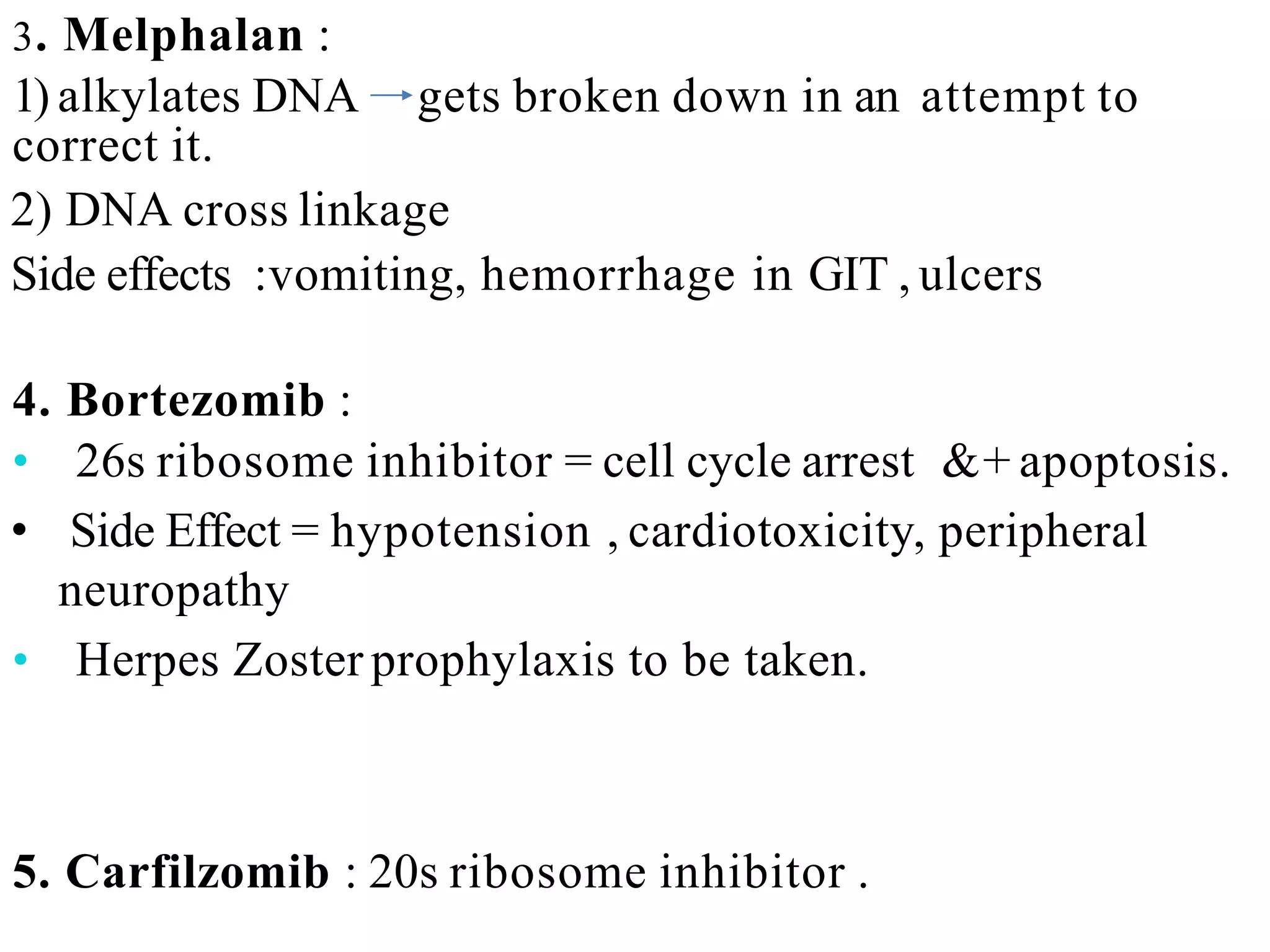 3. Melphalan :
1) alkylates DNA gets broken down in an attempt to
correct it.
2) DNA cross linkage
Side effects :vomiting, hemorrhage in GIT , ulcers
4. Bortezomib :
• 26s ribosome inhibitor = cell cycle arrest &+ apoptosis.
• Side Effect = hypotension , cardiotoxicity, peripheral
neuropathy
• Herpes Zoster prophylaxis to be taken.
5. Carfilzomib : 20s ribosome inhibitor .
 