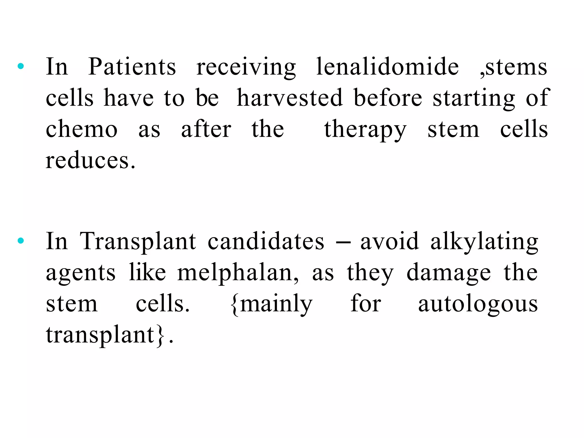 • In Patients receiving lenalidomide ,stems
cells have to be harvested before starting of
chemo as after the therapy stem cells
reduces.
• In Transplant candidates – avoid alkylating
agents like melphalan, as they damage the
stem cells. {mainly for autologous
transplant}.
 