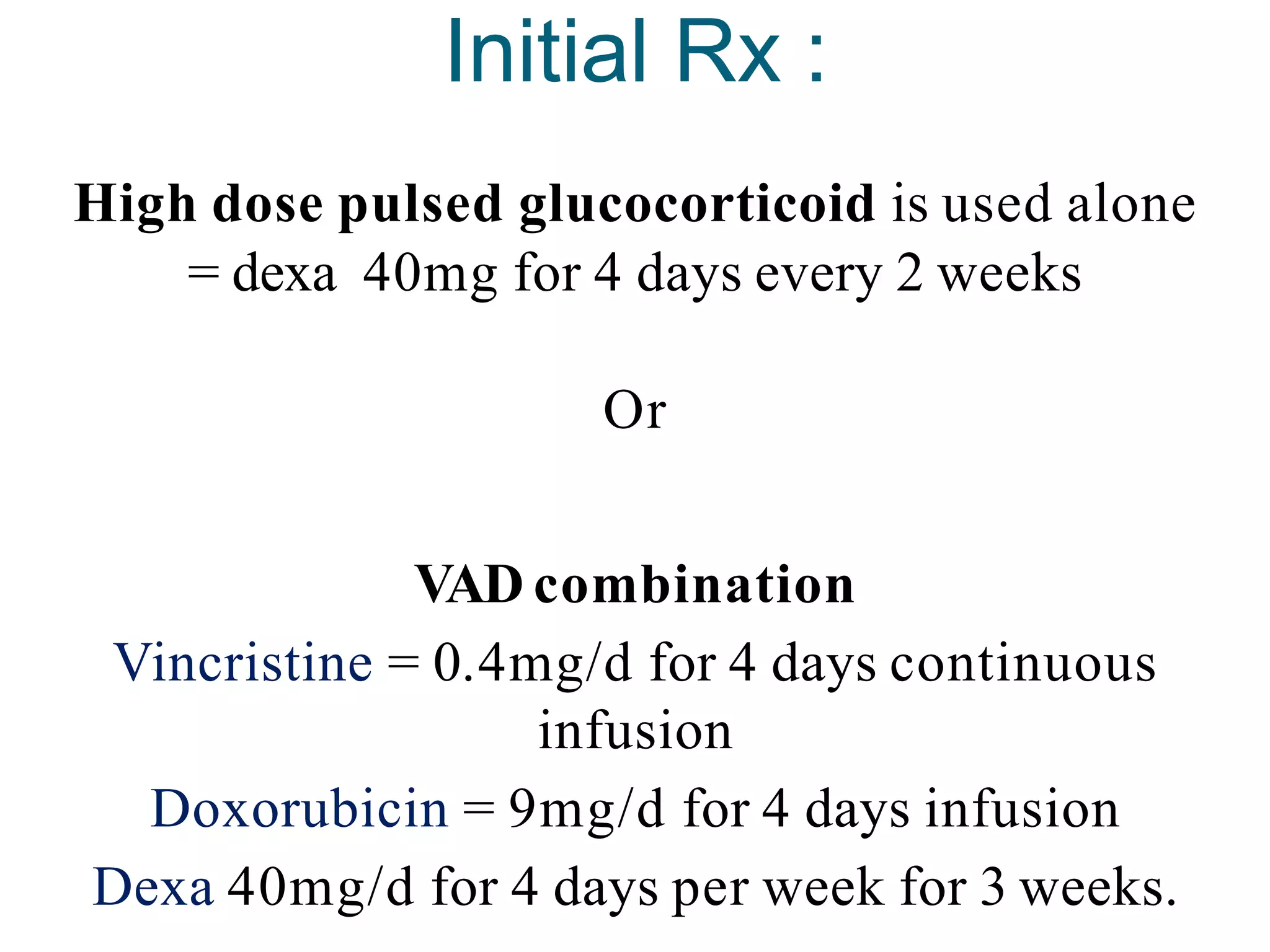 Initial Rx :
High dose pulsed glucocorticoid is used alone
= dexa 40mg for 4 days every 2 weeks
Or
VAD combination
Vincristine = 0.4mg/d for 4 days continuous
infusion
Doxorubicin = 9mg/d for 4 days infusion
Dexa 40mg/d for 4 days per week for 3 weeks.
 
