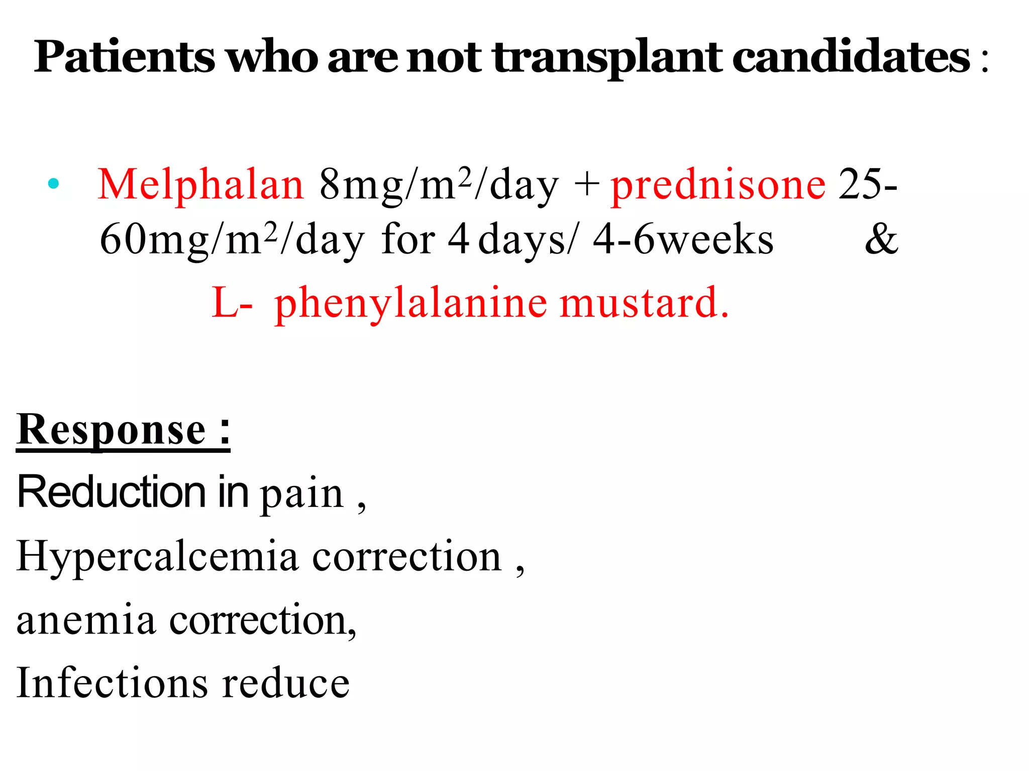 Patients who arenot transplant candidates :
• Melphalan 8mg/m2/day + prednisone 25-
60mg/m2/day for 4 days/ 4-6weeks &
L- phenylalanine mustard.
Response :
Reduction in pain ,
Hypercalcemia correction ,
anemia correction,
Infections reduce
 