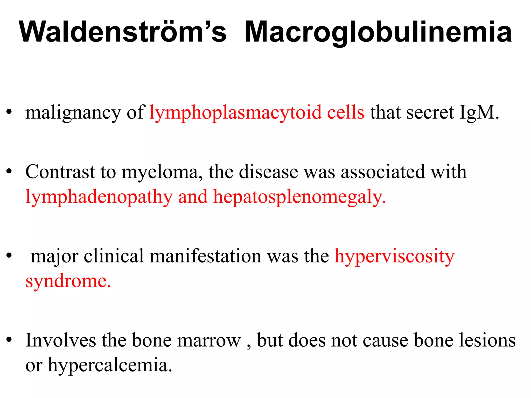 Waldenström’s Macroglobulinemia
• malignancy of lymphoplasmacytoid cells that secret IgM.
• Contrast to myeloma, the disease was associated with
lymphadenopathy and hepatosplenomegaly.
• major clinical manifestation was the hyperviscosity
syndrome.
• Involves the bone marrow , but does not cause bone lesions
or hypercalcemia.
 