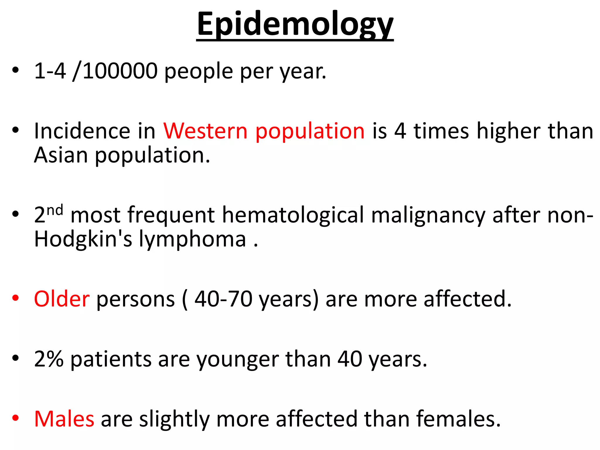 Epidemology
• 1-4 /100000 people per year.
• Incidence in Western population is 4 times higher than
Asian population.
• 2nd most frequent hematological malignancy after non-
Hodgkin's lymphoma .
• Older persons ( 40-70 years) are more affected.
• 2% patients are younger than 40 years.
• Males are slightly more affected than females.
 