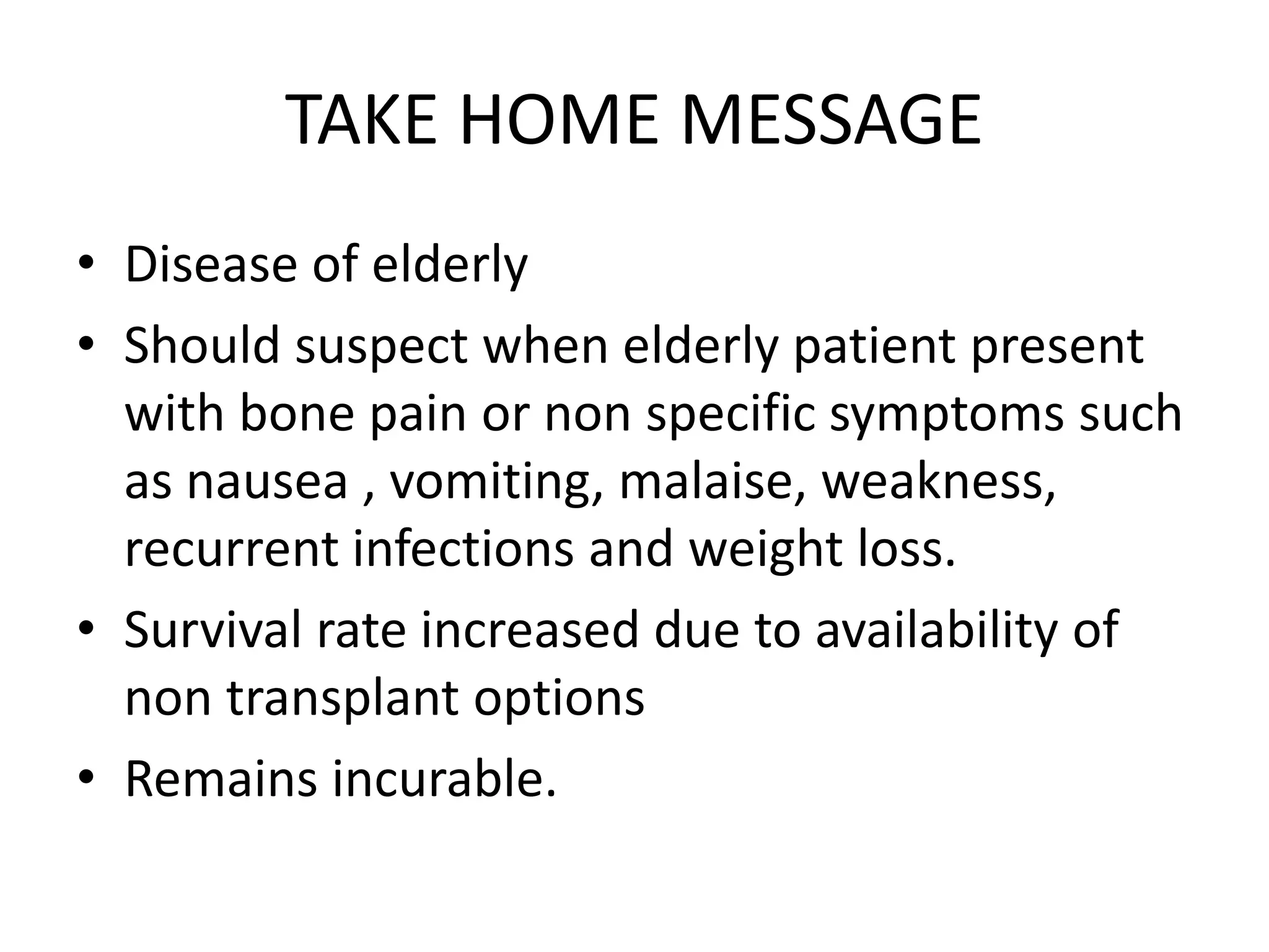 TAKE HOME MESSAGE
• Disease of elderly
• Should suspect when elderly patient present
with bone pain or non specific symptoms such
as nausea , vomiting, malaise, weakness,
recurrent infections and weight loss.
• Survival rate increased due to availability of
non transplant options
• Remains incurable.
 