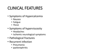 CLINICAL FEATURES
• Symptoms of Hypercalcemia
• Nausea
• Fatigue
• Thirst
• Symptoms of hyperviscosity
• Headaches
• Ischemic neurological symptoms
• Pathological fractures
• Recurrent infection
• Pneumonia
• pyelonephritis
 