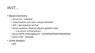 INVT…
• Blood chemistry
• Serum Ca – elevated
• Urea,Creatinin,uric acid –may be elevated
• ALP – decreased or normal
• Serum proteins- Reverse albumin globulin ratio
• Low albumin and high globulin
• Serum BETA 2 Microglobulin – ELEVATED(POOR PROGNOSIS)
• Serum LDH - elevated
• Urine Analysis
• BJP
 