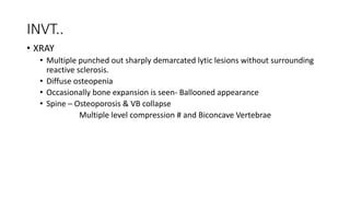 INVT..
• XRAY
• Multiple punched out sharply demarcated lytic lesions without surrounding
reactive sclerosis.
• Diffuse osteopenia
• Occasionally bone expansion is seen- Ballooned appearance
• Spine – Osteoporosis & VB collapse
Multiple level compression # and Biconcave Vertebrae
 