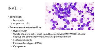 INVT….
• Bone scan
• Less useful
• Appears as cold
• Bone marrow examination
• Hypercellular
• Sheets of plasma cells- small round blue cells with CART WHEEL shaped
nucleus and abundant cytoplasm with a perinuclear halo
• >10% plasma cells
• Immunophenotype – CD56+
• Cytogenetics
 