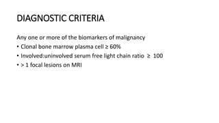 DIAGNOSTIC CRITERIA
Any one or more of the biomarkers of malignancy
• Clonal bone marrow plasma cell ≥ 60%
• Involved:uninvolved serum free light chain ratio ≥ 100
• > 1 focal lesions on MRI
 