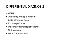 DIFFERENTIAL DIAGNOSIS
• MGUS
• Smoldering Multiple myeloma
• Solitary Plasmacytoma
• POEMS syndrome
• Waldenstrom macroglobulinemia
• AL Amyloidosis
• Metastatic carcinoma
 