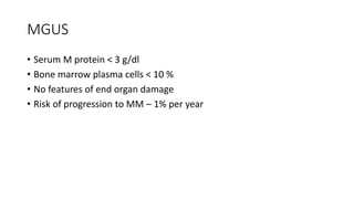 MGUS
• Serum M protein < 3 g/dl
• Bone marrow plasma cells < 10 %
• No features of end organ damage
• Risk of progression to MM – 1% per year
 