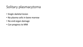 Solitary plasmacytoma
• Single skeletal lesion
• No plasma cells in bone marrow
• No end organ damage
• Can progress to MM
 