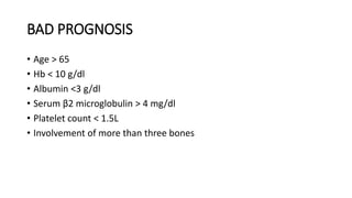 BAD PROGNOSIS
• Age > 65
• Hb < 10 g/dl
• Albumin <3 g/dl
• Serum β2 microglobulin > 4 mg/dl
• Platelet count < 1.5L
• Involvement of more than three bones
 