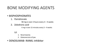 BONE MODIFYING AGENTS
• BISPHOSPHONATES
1. Pamidronate
90 mg iv over 2 hours every 3 – 4 weeks
2. Zoledronic acid
4 mg iv over 15 minutes every 3 – 4 weeks
S/E
1. Renal toxicity
2. Osteonecrosis of jaw
• DENOSUMAB- RANKL inhibitor
 