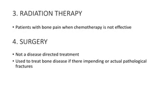 3. RADIATION THERAPY
• Patients with bone pain when chemotherapy is not effective
• Not a disease directed treatment
• Used to treat bone disease if there impending or actual pathological
fractures
4. SURGERY
 