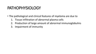 PATHOPHYSIOLOGY
• The pathological and clinical features of myeloma are due to
1. Tissue infiltration of abnormal plasma cells
2. Production of large amount of abnormal immunoglobulins
3. Impairment of immunity
 