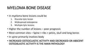 MYELOMA BONE DISEASE
• In myeloma bone lesions could be
1. Discrete lytic lesion
2. Widespread osteopenia
3. Multiple lytic lesions
• Higher the number of lesions – poor prognosis
• Most common sites – Spine > ribs > pelvis, skull and long bones
• In spine primarily involves body
• INCREASED OSTEOCLASTIC ACTIVITY AND DECREASED OR ABSCENT
OSTEOBLASTIC ACTIVITY IS THE MAIN PATHOLOGY
 