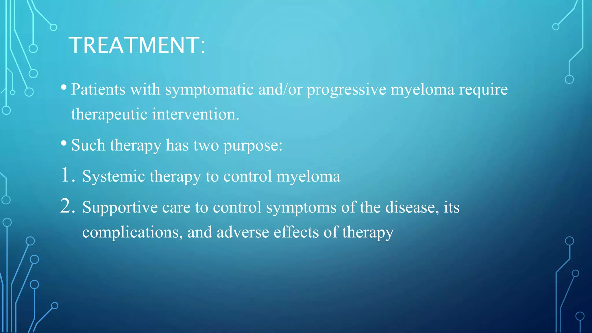 TREATMENT:
• Patients with symptomatic and/or progressive myeloma require
therapeutic intervention.
• Such therapy has two purpose:
1. Systemic therapy to control myeloma
2. Supportive care to control symptoms of the disease, its
complications, and adverse effects of therapy
 