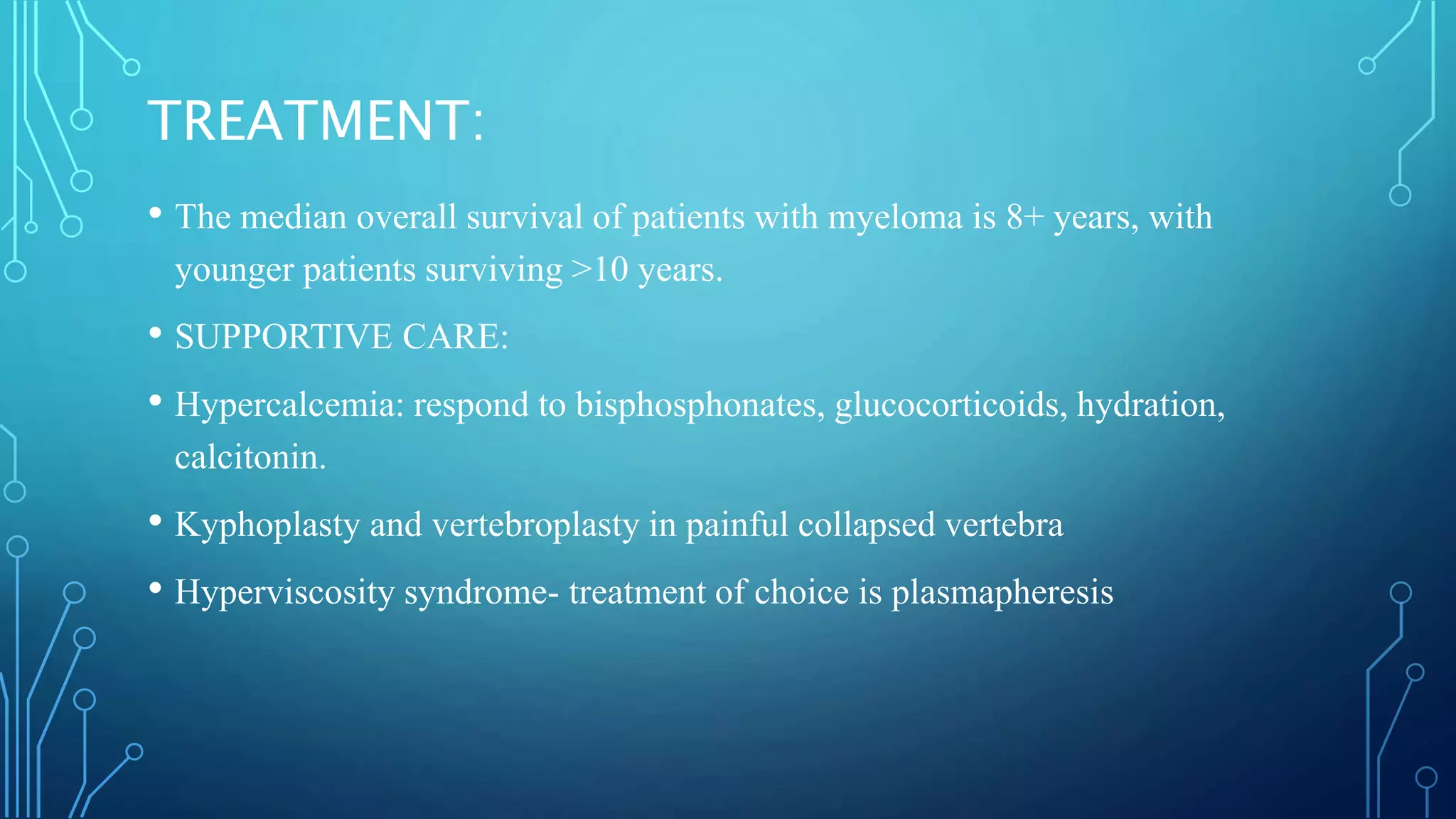 TREATMENT:
• The median overall survival of patients with myeloma is 8+ years, with
younger patients surviving >10 years.
• SUPPORTIVE CARE:
• Hypercalcemia: respond to bisphosphonates, glucocorticoids, hydration,
calcitonin.
• Kyphoplasty and vertebroplasty in painful collapsed vertebra
• Hyperviscosity syndrome- treatment of choice is plasmapheresis
 